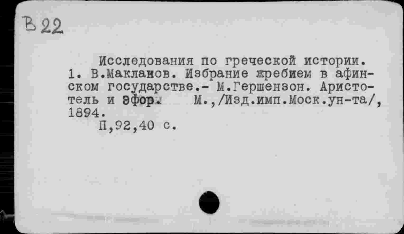 ﻿Исследования по греческой истории.
1. В.Маклаков. Избрание жребием в афинском государстве.- М.Гершензон. Аристотель и Эфорж М.,/Изд.имп.Моск.ун-та/, 1894.
11,92,40 с.